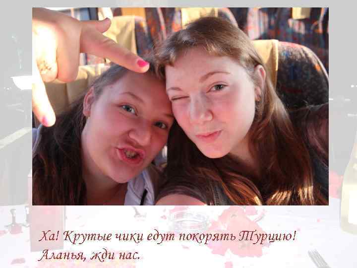 Ха! Крутые чики едут покорять Турцию! Аланья, жди нас. 