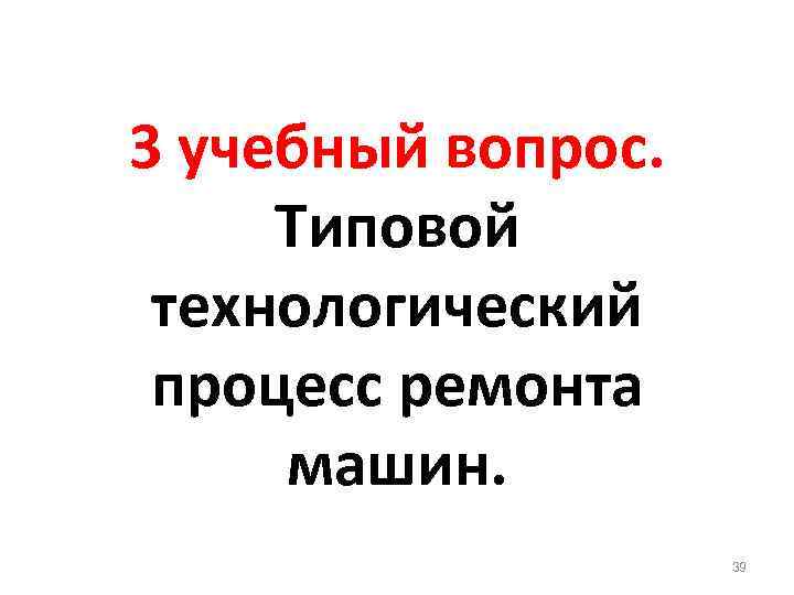 3 учебный вопрос. Типовой технологический процесс ремонта машин. 39 