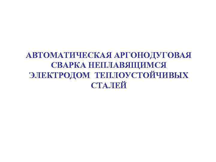 АВТОМАТИЧЕСКАЯ АРГОНОДУГОВАЯ СВАРКА НЕПЛАВЯЩИМСЯ ЭЛЕКТРОДОМ ТЕПЛОУСТОЙЧИВЫХ СТАЛЕЙ 