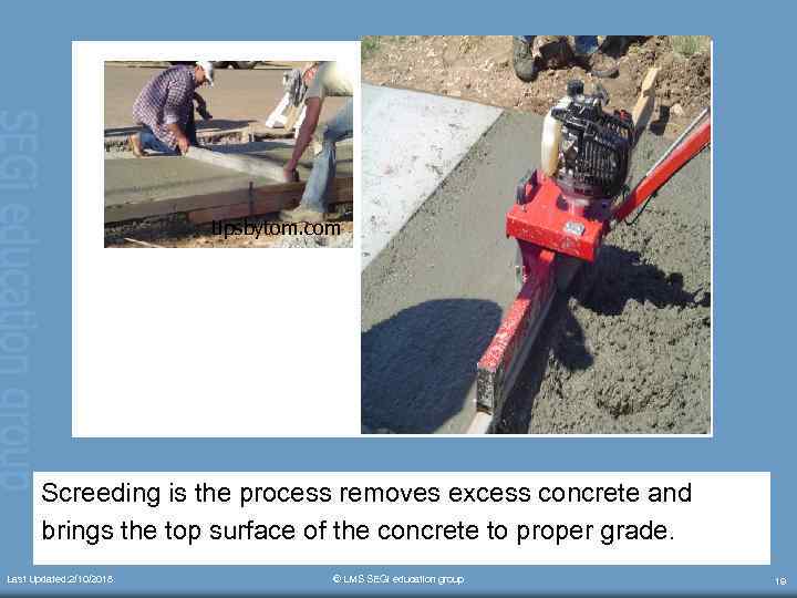 tipsbytom. com Screeding is the process removes excess concrete and brings the top surface