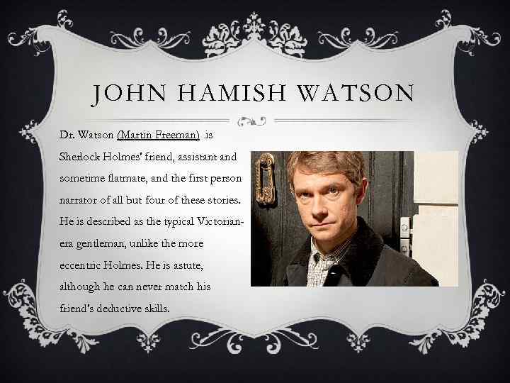 JOHN HAMISH WATSON Dr. Watson (Martin Freeman) is Sherlock Holmes' friend, assistant and sometime