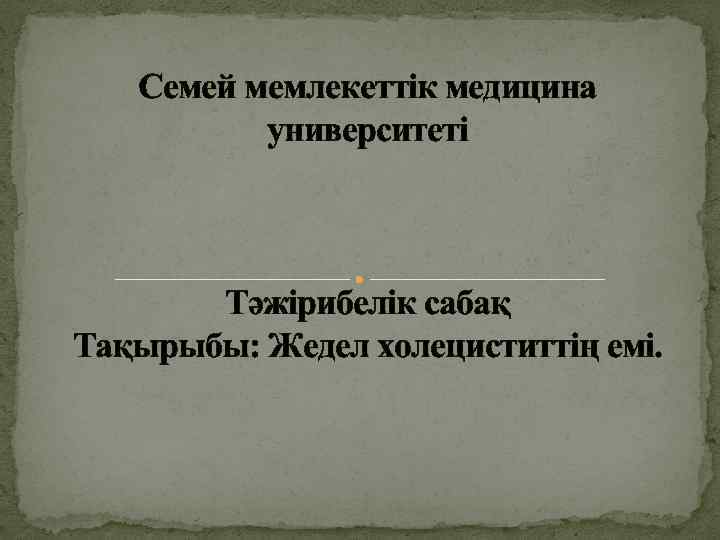 Семей мемлекеттік медицина университеті Тәжірибелік сабақ Тақырыбы: Жедел холециститтің емі. 