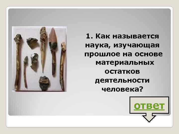 1. Как называется наука, изучающая прошлое на основе материальных остатков деятельности человека? ответ 