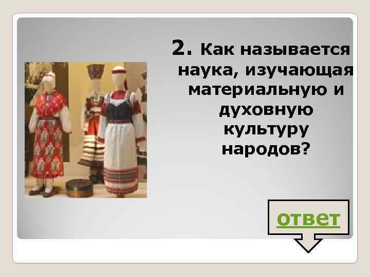 2. Как называется наука, изучающая материальную и духовную культуру народов? ответ 