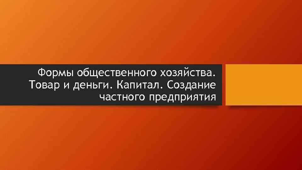 Формы общественного хозяйства. Товар и деньги. Капитал. Создание частного предприятия 