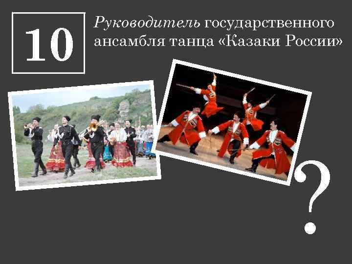10 Руководитель государственного ансамбля танца «Казаки России» ? 