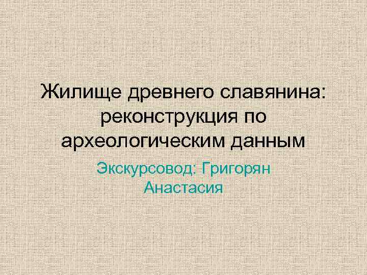 Жилище древнего славянина: реконструкция по археологическим данным Экскурсовод: Григорян Анастасия 