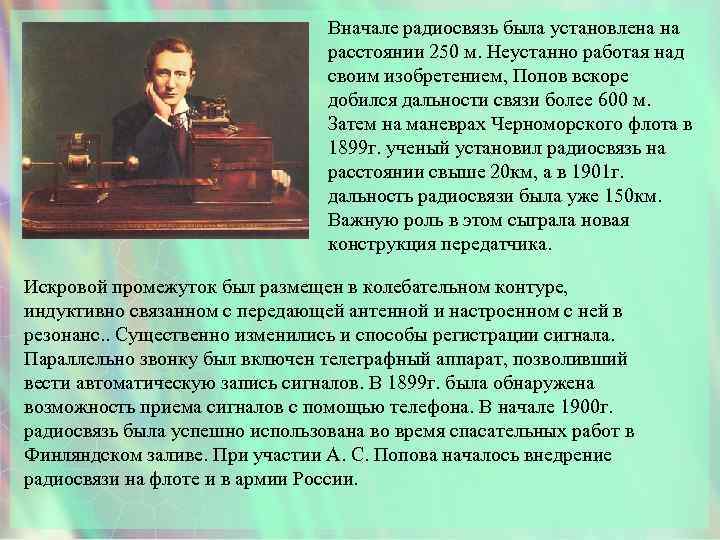 Вначале радиосвязь была установлена на расстоянии 250 м. Неустанно работая над своим изобретением, Попов