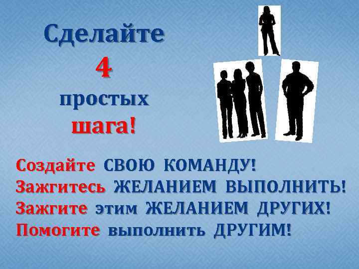 Сделайте 4 простых шага! Создайте СВОЮ КОМАНДУ! Зажгитесь ЖЕЛАНИЕМ ВЫПОЛНИТЬ! Зажгите этим ЖЕЛАНИЕМ ДРУГИХ!