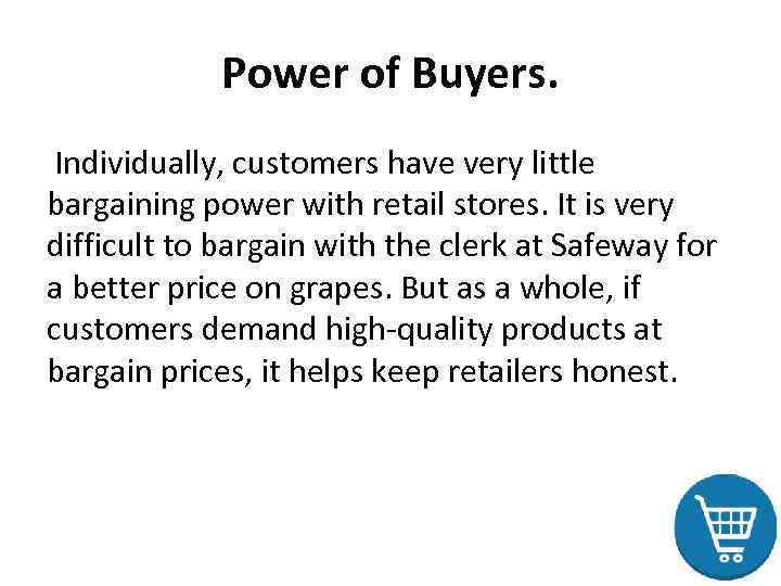 Power of Buyers. Individually, customers have very little bargaining power with retail stores. It