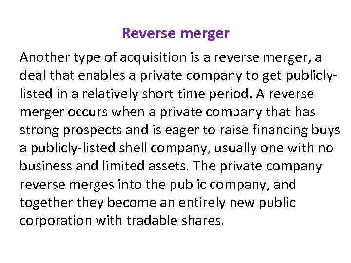 Reverse merger Another type of acquisition is a reverse merger, a deal that enables