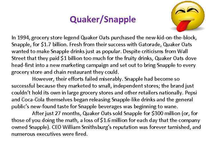 Quaker/Snapple In 1994, grocery store legend Quaker Oats purchased the new-kid-on-the-block, Snapple, for $1.