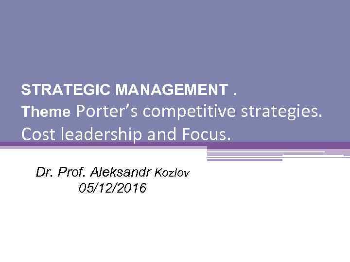 STRATEGIC MANAGEMENT. Theme Porter’s competitive strategies. Cost leadership and Focus. Dr. Prof. Aleksandr Kozlov