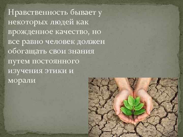 Нравственность бывает у некоторых людей как врожденное качество, но все равно человек должен обогащать