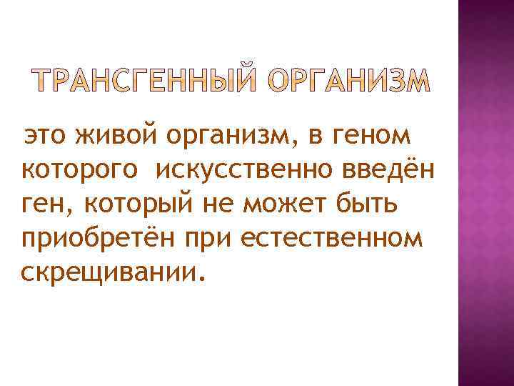 это живой организм, в геном которого искусственно введён ген, который не может быть приобретён