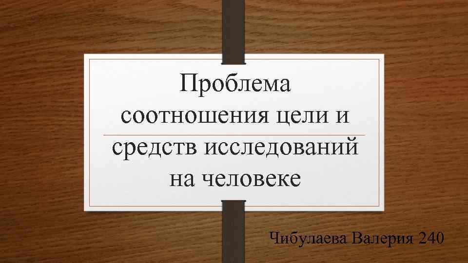 Проблема соотношения цели и средств исследований на человеке Чибулаева Валерия 240 