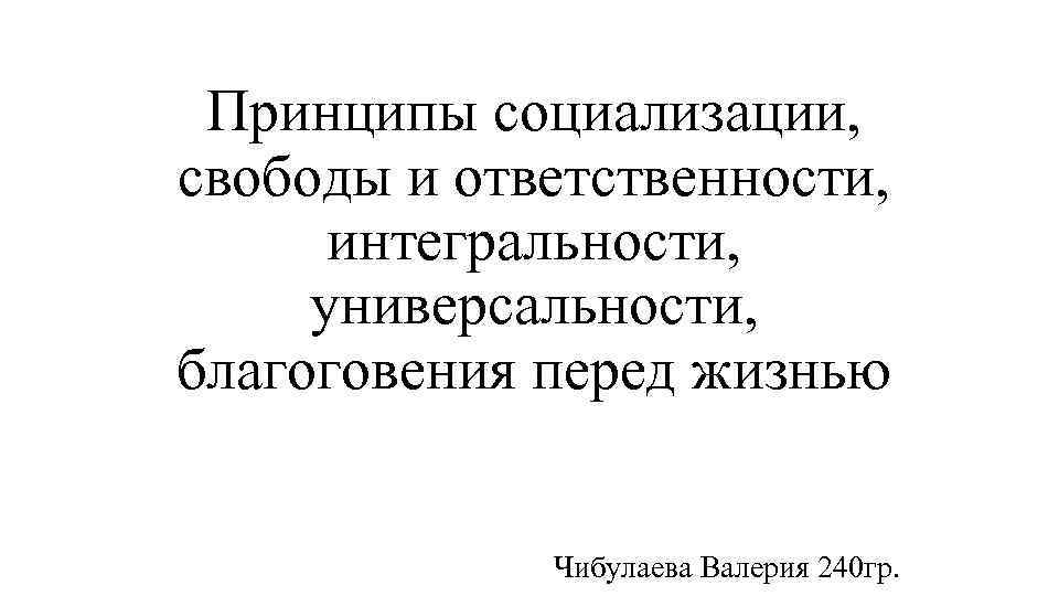 Принципы социализации, свободы и ответственности, интегральности, универсальности, благоговения перед жизнью Чибулаева Валерия 240 гр.