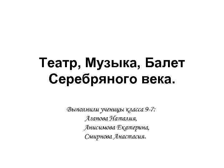 Театр, Музыка, Балет Серебряного века. Выполнили ученицы класса 9 -7: Агапова Наталия, Анисимова Екатерина,