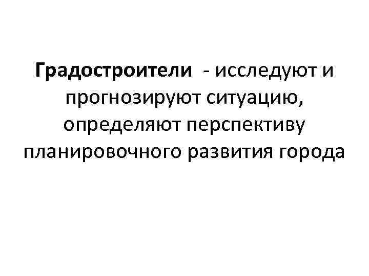 Градостроители - исследуют и прогнозируют ситуацию, определяют перспективу планировочного развития города 