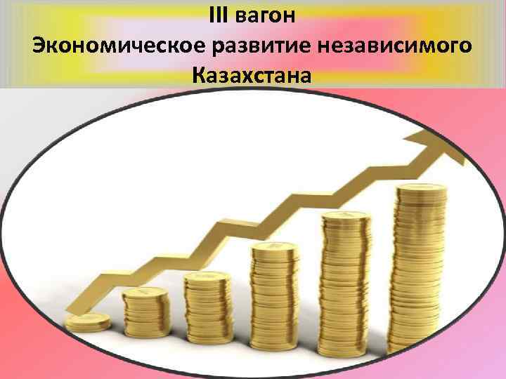ІІІ вагон Экономическое развитие независимого Казахстана 