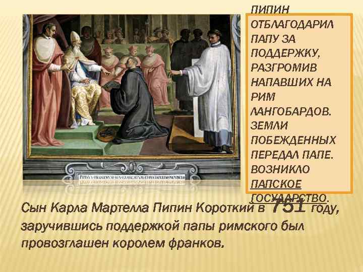 ПИПИН ОТБЛАГОДАРИЛ ПАПУ ЗА ПОДДЕРЖКУ, РАЗГРОМИВ НАПАВШИХ НА РИМ ЛАНГОБАРДОВ. ЗЕМЛИ ПОБЕЖДЕННЫХ ПЕРЕДАЛ ПАПЕ.