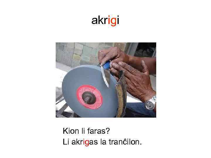 akrigi Kion li faras? Li akrigas la tranĉilon. 