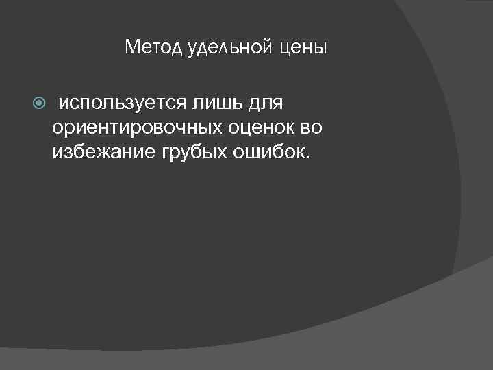 Метод удельной цены используется лишь для ориентировочных оценок во избежание грубых ошибок. 