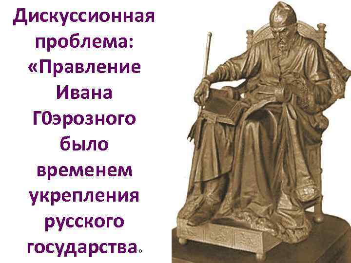 Дискуссионная проблема: «Правление Ивана Г 0 эрозного было временем укрепления русского государства» 