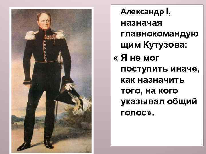 Александр l, назначая главнокомандую щим Кутузова: « Я не мог поступить иначе, как назначить