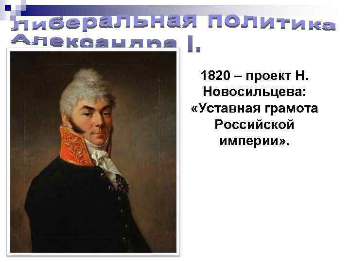 1820 – проект Н. Новосильцева: «Уставная грамота Российской империи» . 