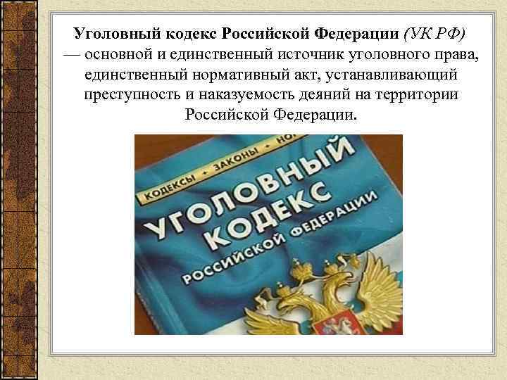 Уголовный кодекс Российской Федерации (УК РФ) — основной и единственный источник уголовного права, единственный