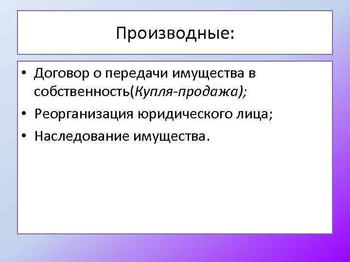 Производные: • Договор о передачи имущества в собственность(Купля-продажа); • Реорганизация юридического лица; • Наследование