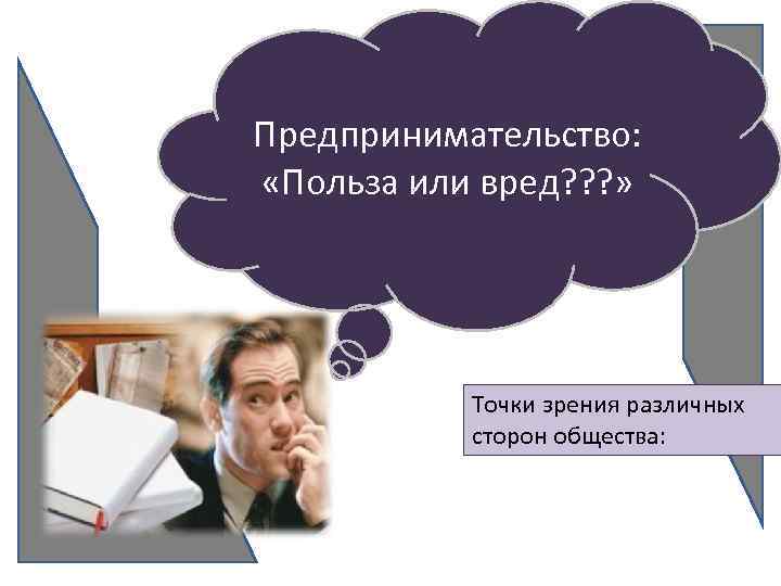 Предпринимательство: «Польза или вред? ? ? » Точки зрения различных сторон общества: 