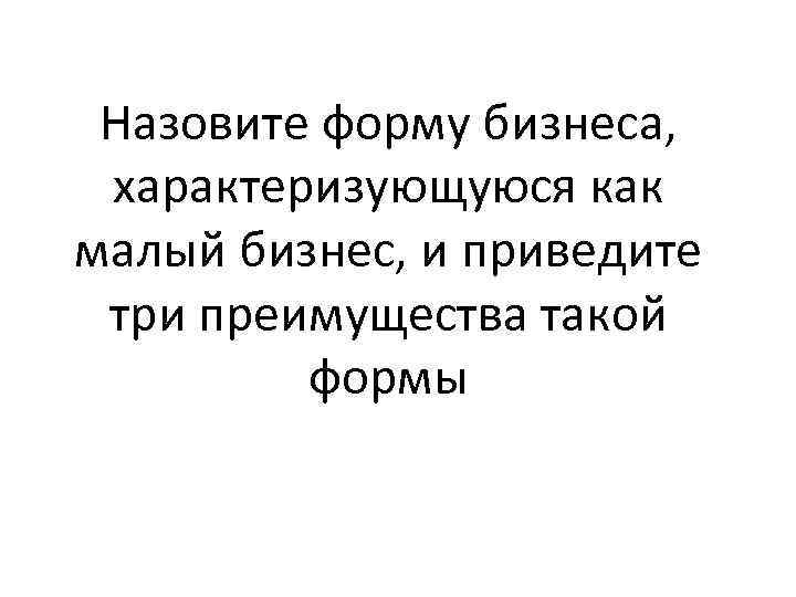 Назовите форму бизнеса, характеризующуюся как малый бизнес, и приведите три преимущества такой формы 