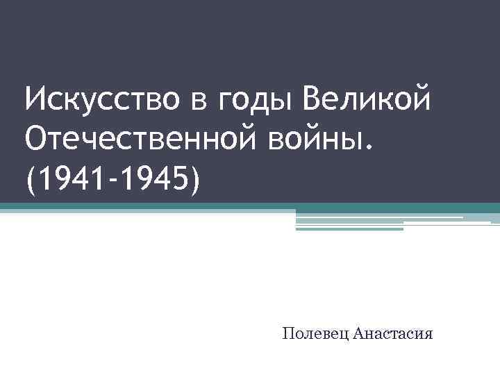 Искусство в годы Великой Отечественной войны. (1941 -1945) Полевец Анастасия 