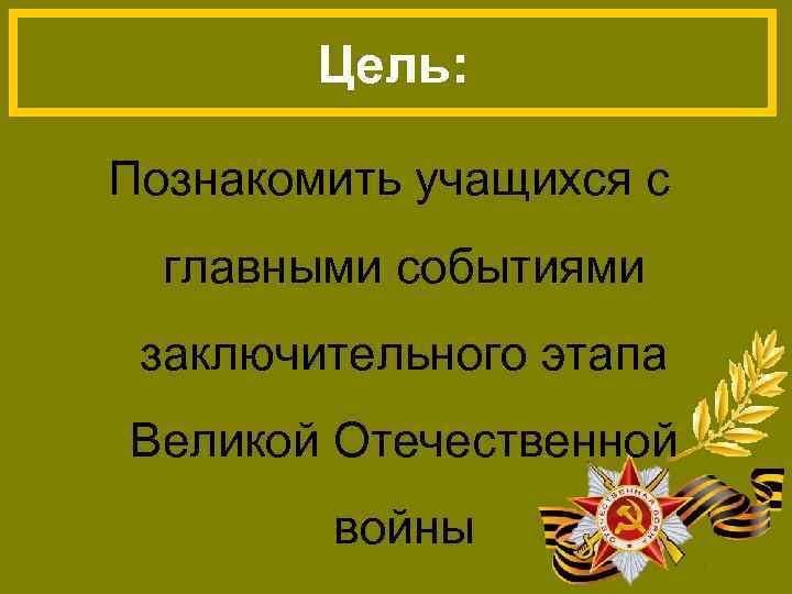 Цель: Познакомить учащихся с главными событиями заключительного этапа Великой Отечественной войны 