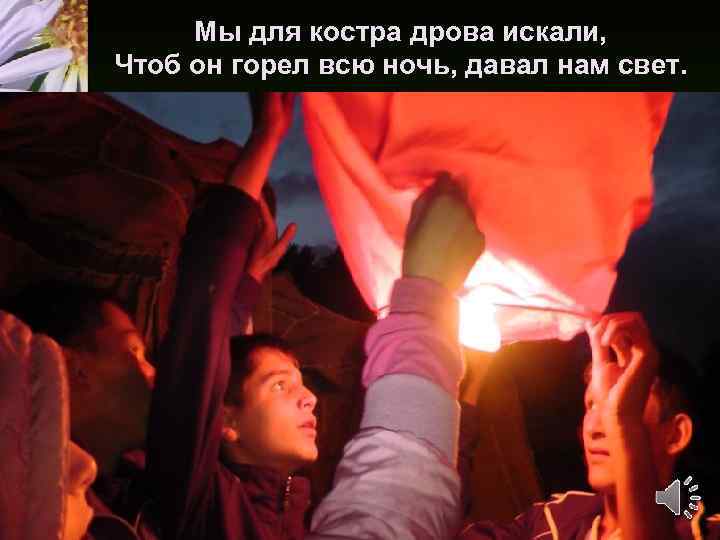 Мы для костра дрова искали, Чтоб он горел всю ночь, давал нам свет. 