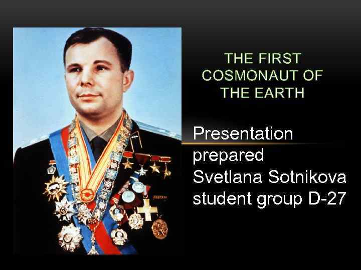 THE FIRST COSMONAUT OF THE EARTH Presentation prepared Svetlana Sotnikova student group D-27 