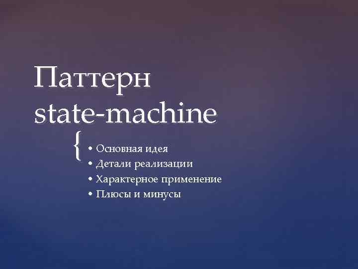 Паттерн state-machine { • Основная идея • Детали реализации • Характерное применение • Плюсы