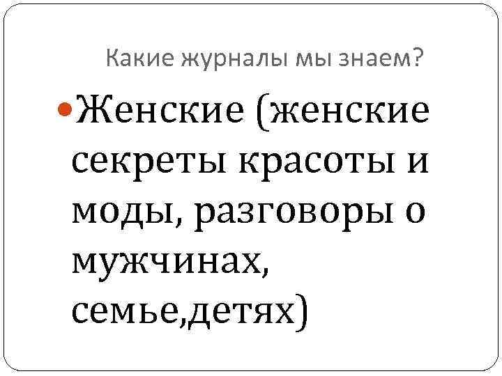 Какие журналы мы знаем? Женские (женские секреты красоты и моды, разговоры о мужчинах, семье,