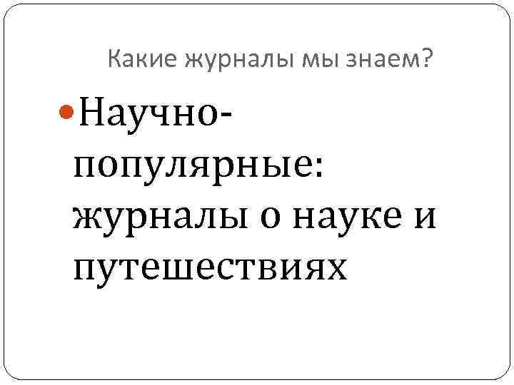 Какие журналы мы знаем? Научно- популярные: журналы о науке и путешествиях 