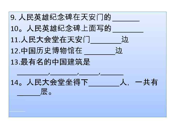9. 人民英雄纪念碑在天安门的 _______ 10。人民英雄纪念碑上面写的 ____ 11. 人民大会堂在天安门____边 12. 中国历史博物馆在 ____边 13. 最有名的中国建筑是 ____, _______,