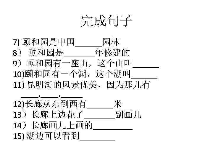 完成句子 7) 颐和园是中国______园林 8） 颐和园是_______年修建的 9）颐和园有一座山，这个山叫______ 10)颐和园有一个湖，这个湖叫______ 11) 昆明湖的风景优美，因为那儿有 ____, _____ 12)长廊从东到西有______米 13）长廊上边花了_______副画儿 14）长廊画儿上画的_____