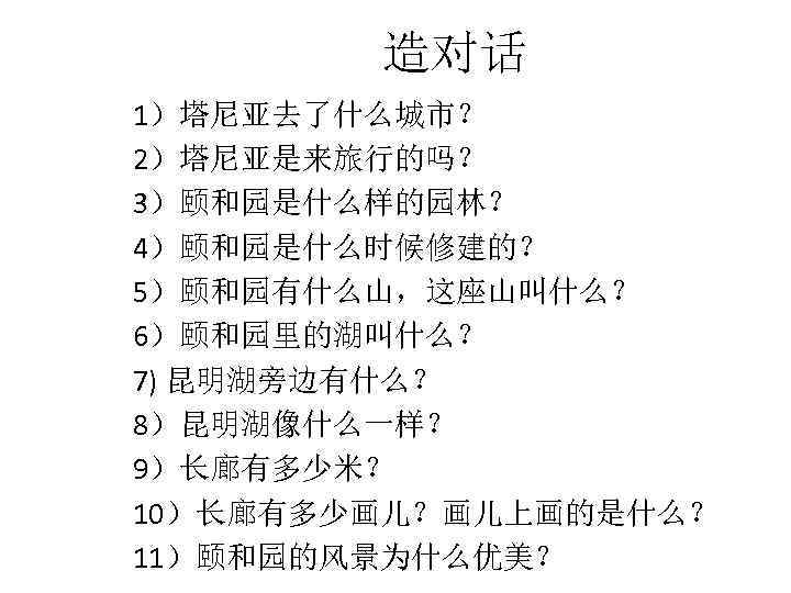 造对话 1）塔尼亚去了什么城市？ 2）塔尼亚是来旅行的吗？ 3）颐和园是什么样的园林？ 4）颐和园是什么时候修建的？ 5）颐和园有什么山，这座山叫什么？ 6）颐和园里的湖叫什么？ 7) 昆明湖旁边有什么？ 8）昆明湖像什么一样？ 9）长廊有多少米？ 10）长廊有多少画儿？画儿上画的是什么？ 11）颐和园的风景为什么优美？ 