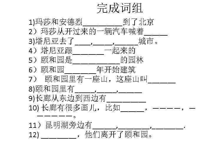 完成词组 1)玛莎和安德烈_____到了北京 2）玛莎从开过来的一辆汽车喊着______ 3)塔尼亚去了____, ______城市。 4）塔尼亚跟____一起来的 5）颐和园是______的园林 6）颐和园____年开始建筑 7） 颐和园里有一座山，这座山叫_______ 8)颐和园里有_____, ______ 9)长廊从东边到西边有_____ 10)