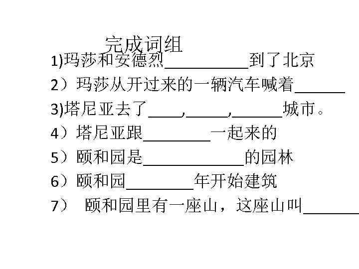 完成词组 1)玛莎和安德烈_____到了北京 2）玛莎从开过来的一辆汽车喊着______ 3)塔尼亚去了____, ______城市。 4）塔尼亚跟____一起来的 5）颐和园是______的园林 6）颐和园____年开始建筑 7） 颐和园里有一座山，这座山叫_______ 