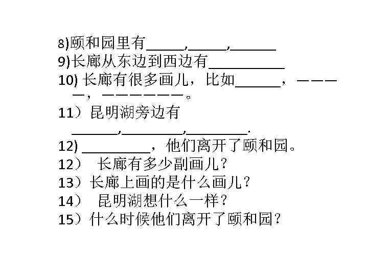 8)颐和园里有_____, ______ 9)长廊从东边到西边有_____ 10) 长廊有很多画儿，比如______，——— —，——————。 11）昆明湖旁边有 ______, ________. 12) _____，他们离开了颐和园。 12） 长廊有多少副画儿？ 13）长廊上画的是什么画儿？