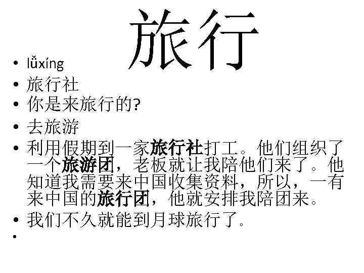  • lǚxíng • • 旅行 旅行社 你是来旅行的? 去旅游 利用假期到一家旅行社打 。他们组织了 一个旅游团，老板就让我陪他们来了。他 知道我需要来中国收集资料，所以，一有 来中国的旅行团，他就安排我陪团来。