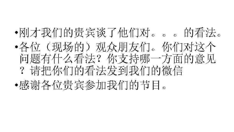  • 刚才我们的贵宾谈了他们对。。。的看法。 • 各位（现场的）观众朋友们。你们对这个 问题有什么看法？你支持哪一方面的意见 ？请把你们的看法发到我们的微信 • 感谢各位贵宾参加我们的节目。 