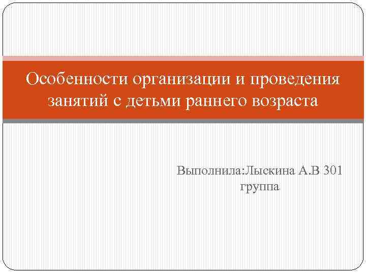 Особенности организации и проведения занятий с детьми раннего возраста Выполнила: Лыскина А. В 301